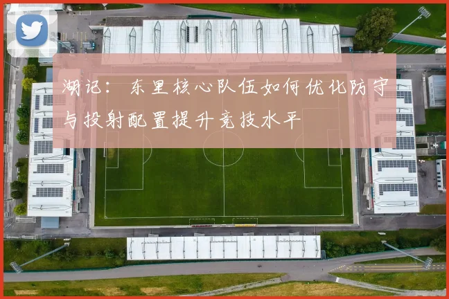 湖记：东里核心队伍如何优化防守与投射配置提升竞技水平
