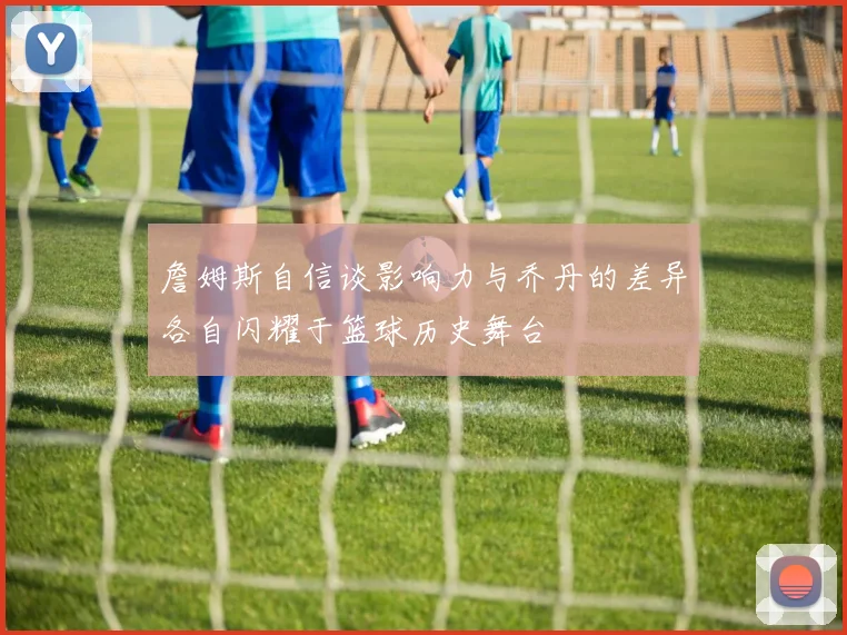 詹姆斯自信谈影响力与乔丹的差异各自闪耀于篮球历史舞台