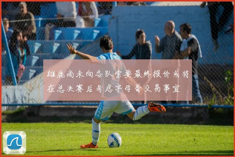 雄鹿尚未向各队索要最终报价或将在总决赛后考虑字母哥交易事宜