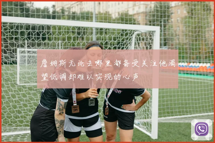 詹姆斯无论去哪里都备受关注他渴望低调却难以实现的心声