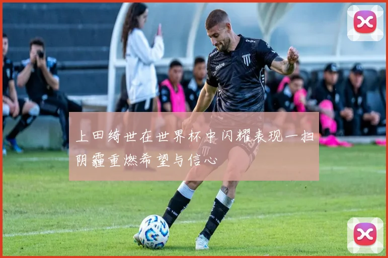 上田绮世在世界杯中闪耀表现一扫阴霾重燃希望与信心