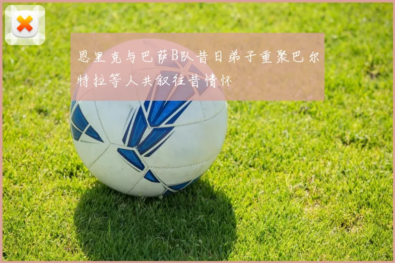 恩里克与巴萨B队昔日弟子重聚巴尔特拉等人共叙往昔情怀
