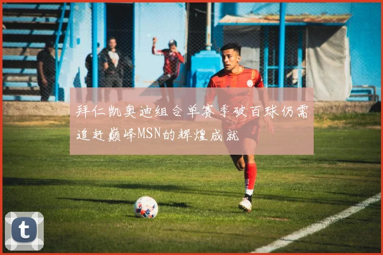拜仁凯奥迪组合单赛季破百球仍需追赶巅峰MSN的辉煌成就