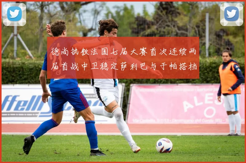 德尚执教法国七届大赛首次连续两届首战中卫稳定萨利巴与于帕搭档