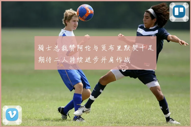 骑士总裁赞阿伦与莫布里默契十足期待二人持续进步并肩作战