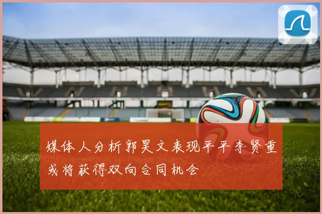 媒体人分析郭昊文表现平平李贤重或将获得双向合同机会