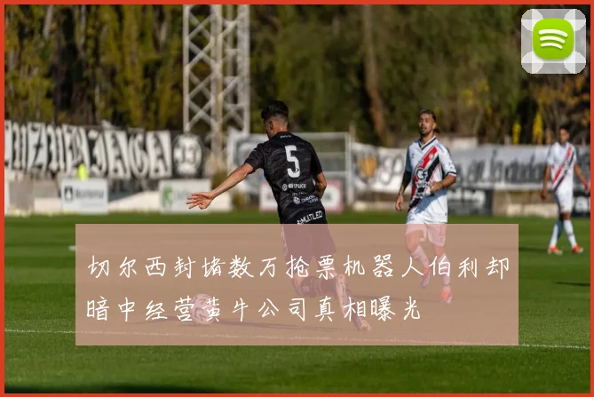 切尔西封堵数万抢票机器人伯利却暗中经营黄牛公司真相曝光