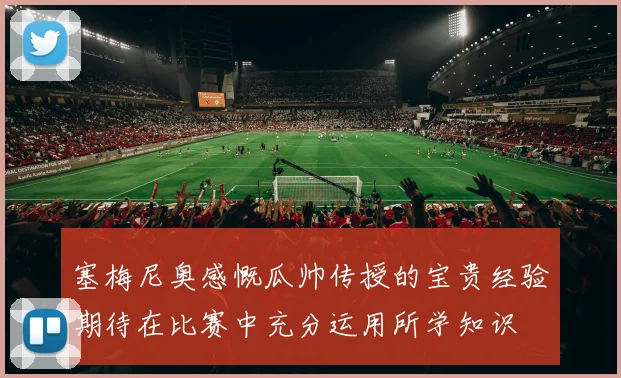 塞梅尼奥感慨瓜帅传授的宝贵经验期待在比赛中充分运用所学知识