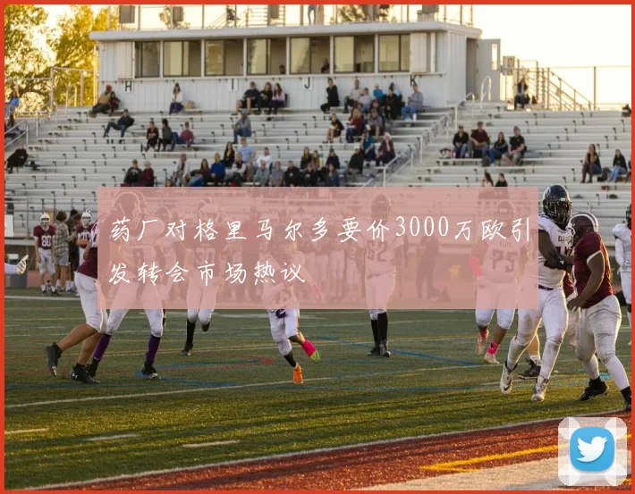 药厂对格里马尔多要价3000万欧引发转会市场热议
