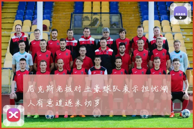 尼克斯老板对土豪球队表示担忧湖人有意追逐米切罗