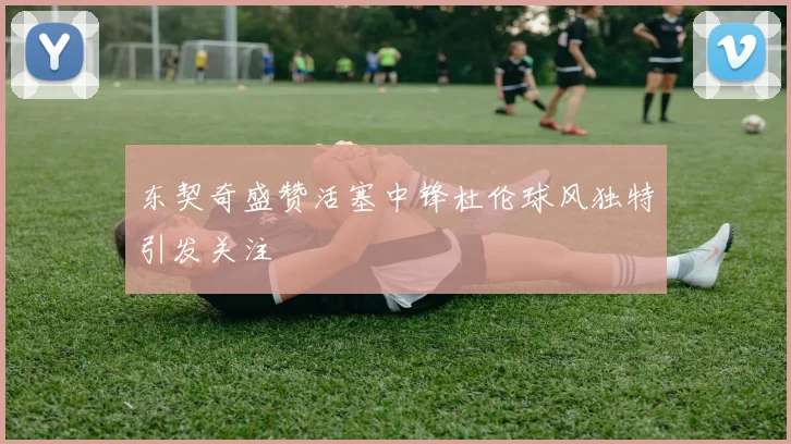 东契奇盛赞活塞中锋杜伦球风独特引发关注