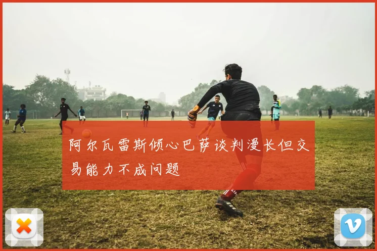 阿尔瓦雷斯倾心巴萨谈判漫长但交易能力不成问题