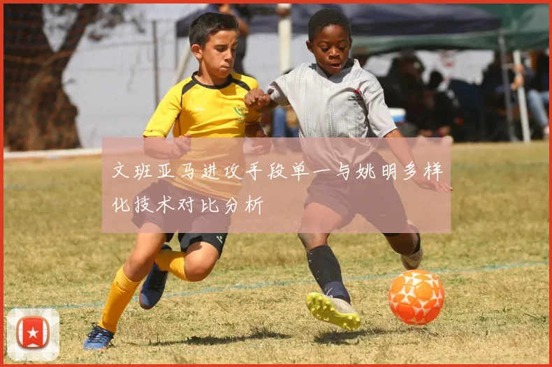 文班亚马进攻手段单一与姚明多样化技术对比分析