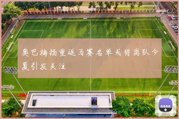 奥巴梅扬重返马赛名单或将离队今夏引发关注